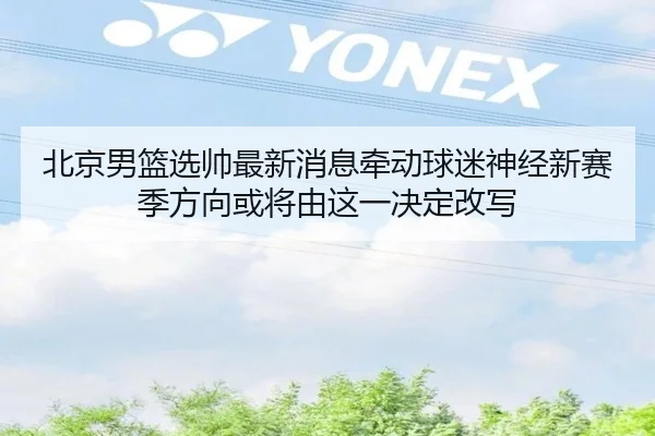 北京男篮选帅最新消息牵动球迷神经新赛季方向或将由这一决定改写