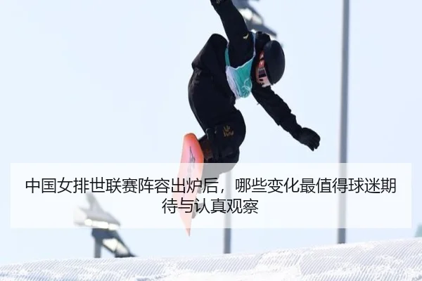 中国女排世联赛阵容出炉后，哪些变化最值得球迷期待与认真观察